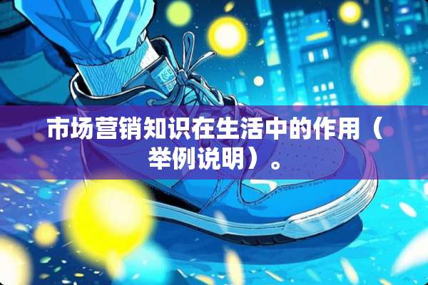市场营销知识在生活中的作用（举例说明）。