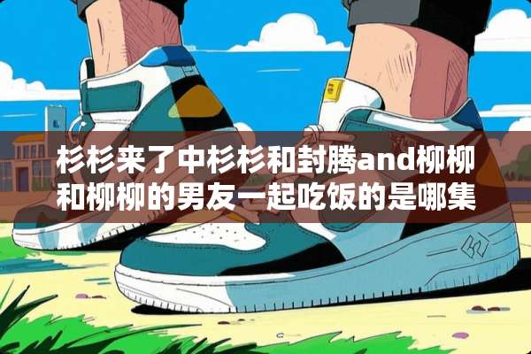 杉杉来了中杉杉和封腾and柳柳和柳柳的男友一起吃饭的是哪集？