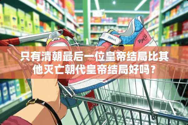 只有清朝最后一位皇帝结局比其他灭亡朝代皇帝结局好吗？