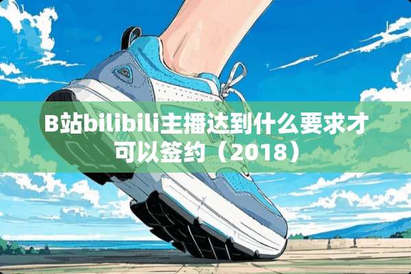 B站bilibili主播达到什么要求才可以签约（2018）