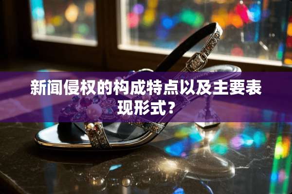 新闻侵权的构成特点以及主要表现形式？