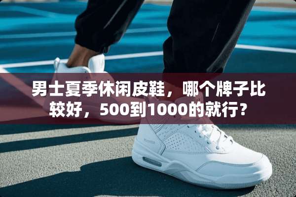 男士夏季休闲皮鞋，哪个牌子比较好，500到1000的就行？