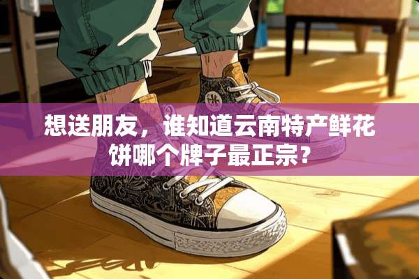 想送朋友，谁知道云南特产鲜花饼哪个牌子最正宗？