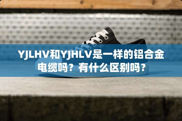 YJLHV和YJHLV是一样的铝合金电缆吗？有什么区别吗？