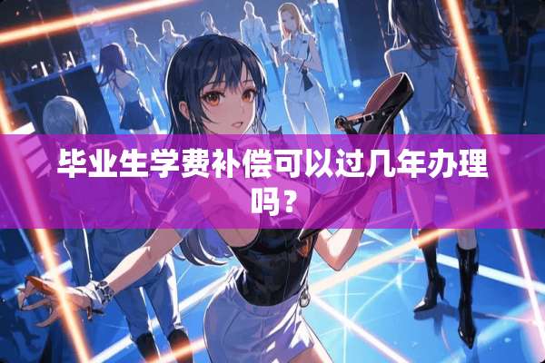 毕业生学费补偿可以过几年办理吗？