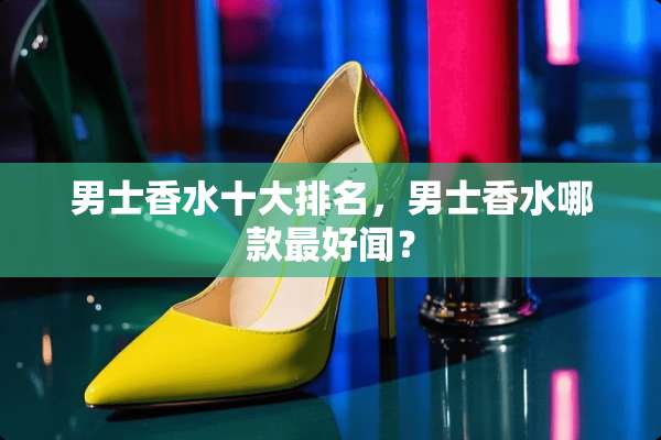男士香水十大排名，男士香水哪款最好闻？