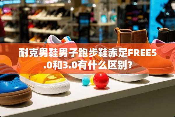 耐克男鞋男子跑步鞋赤足FREE5.0和3.0有什么区别？