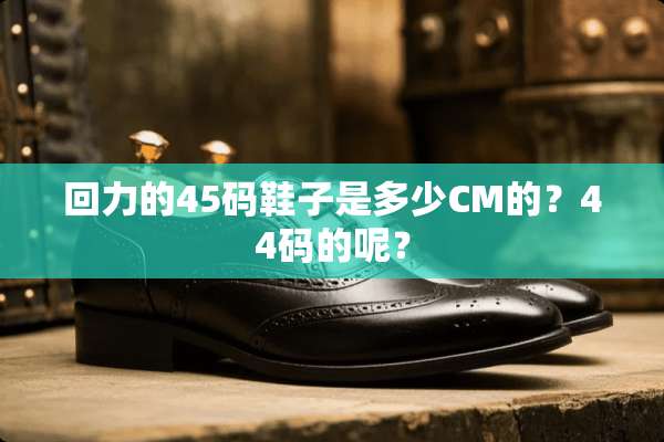 回力的45码鞋子是多少CM的？44码的呢？
