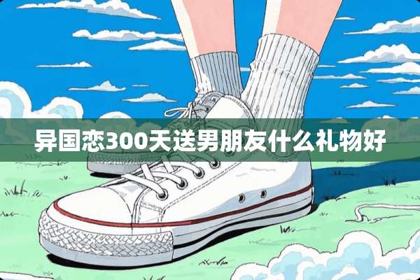 异国恋300天送男朋友什么礼物好