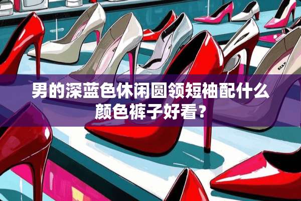 男的深蓝色休闲圆领短袖配什么颜色裤子好看？