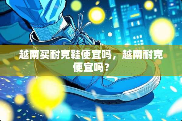 越南买耐克鞋便宜吗，越南耐克便宜吗？