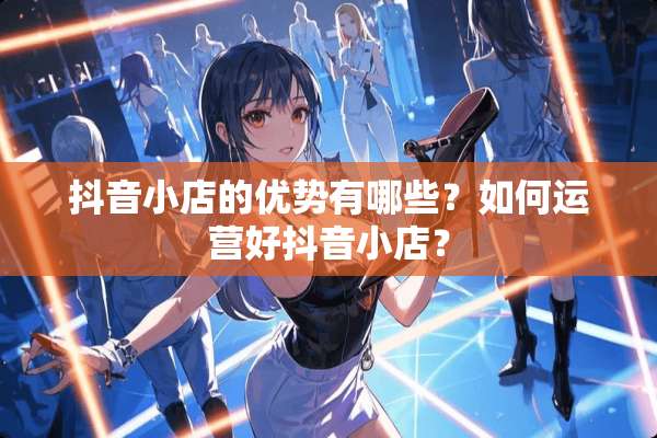 抖音小店的优势有哪些？如何运营好抖音小店？