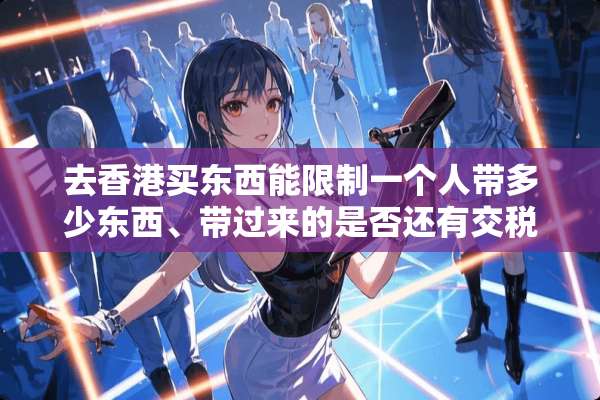 去香港买东西能限制一个人带多少东西、带过来的是否还有交税？