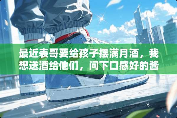 最近表哥要给孩子摆满月酒，我想送酒给他们，问下口感好的酱香酒有哪些？