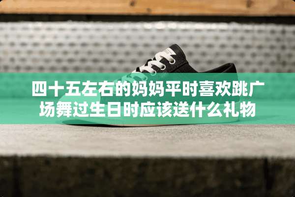 四十五左右的妈妈平时喜欢跳广场舞过生日时应该送什么礼物