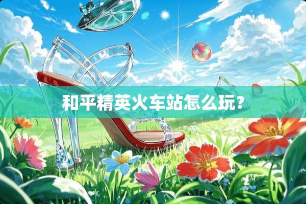 和平精英火车站怎么玩？