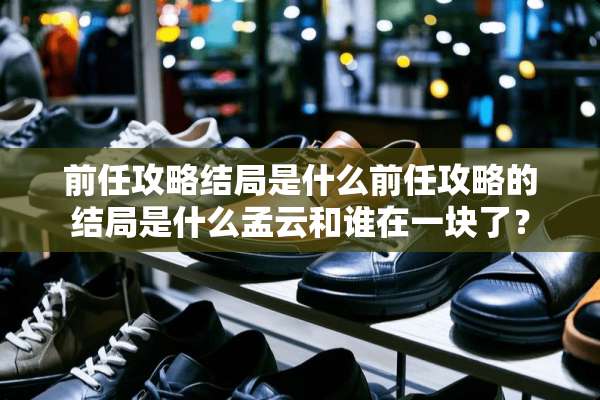 前任攻略结局是什么前任攻略的结局是什么孟云和谁在一块了？