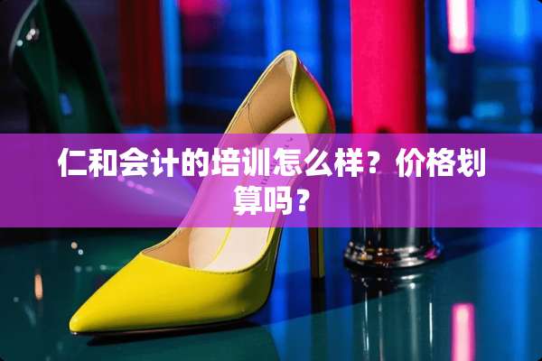 仁和会计的培训怎么样？价格划算吗？