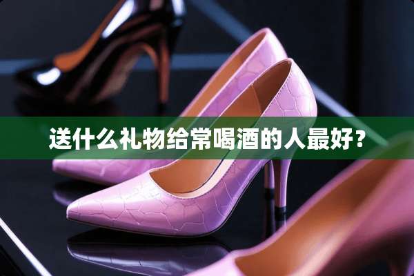 送什么礼物给常喝酒的人最好？