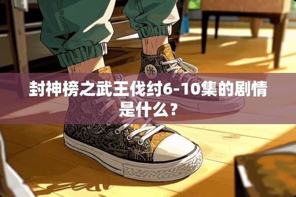 封神榜之武王伐纣6-10集的剧情是什么？