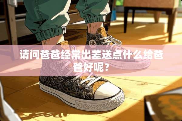 请问爸爸经常出差送点什么给爸爸好呢？