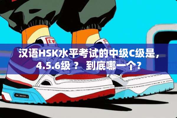 汉语HSK水平考试的中级C级是，4.5.6级 ？ 到底哪一个？