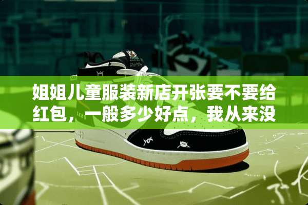 姐姐儿童服装新店开张要不要给红包，一般多少好点，我从来没送过这样的礼，请赐教？