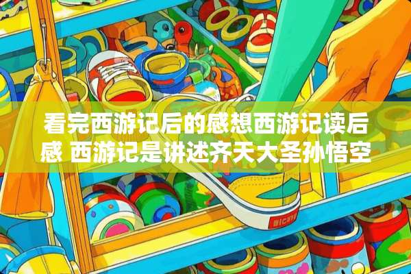 看完西游记后的感想西游记读后感 西游记是讲述齐天大圣孙悟空不平凡的出生