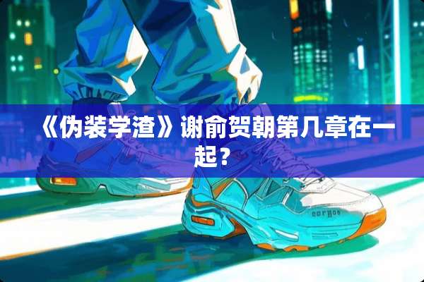 《伪装学渣》谢俞贺朝第几章在一起？