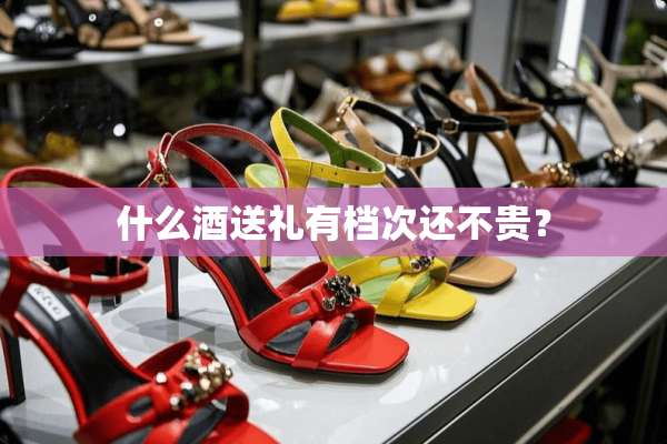 什么酒送礼有档次还不贵？