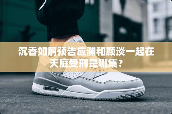 沉香如屑预告应渊和颜淡一起在天庭受刑是哪集？