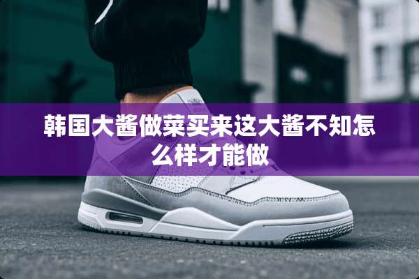 韩国大酱做菜买来这大酱不知怎么样才能做