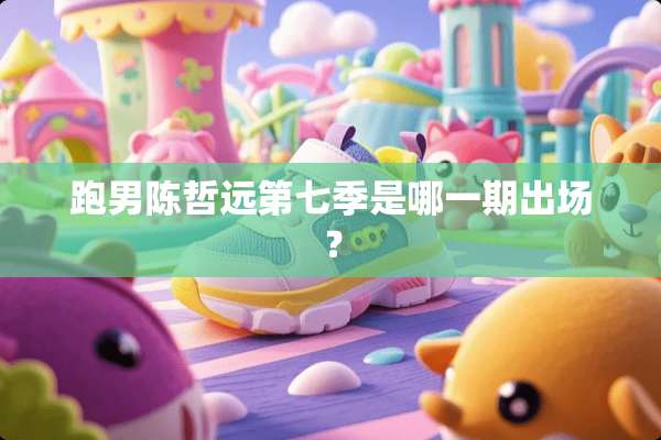 跑男陈哲远第七季是哪一期出场？