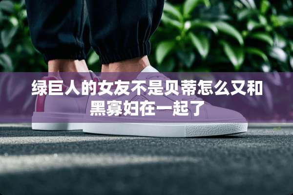 绿巨人的女友不是贝蒂怎么又和黑**在一起了