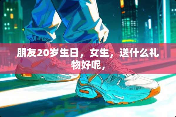朋友20岁生日，女生，送什么礼物好呢，