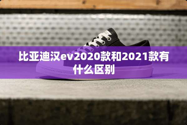 比亚迪汉ev2020款和2021款有什么区别