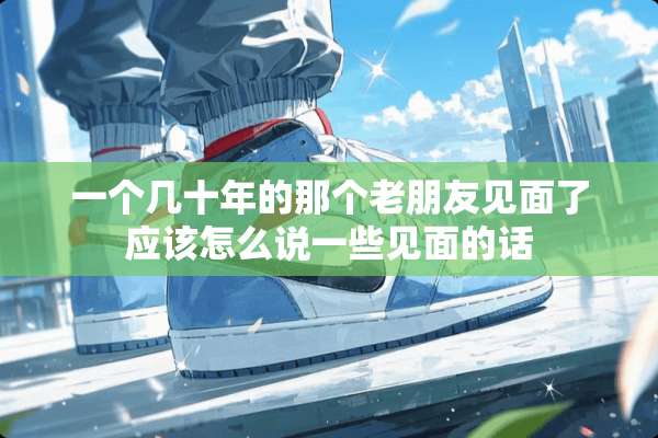 一个几十年的那个老朋友见面了应该怎么说一些见面的话