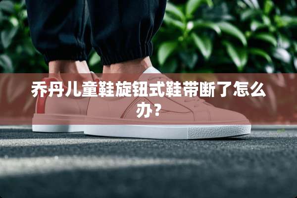 乔丹儿童鞋旋钮式鞋带断了怎么办？