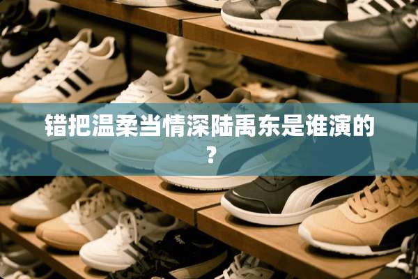 错把温柔当情深陆禹东是谁演的？