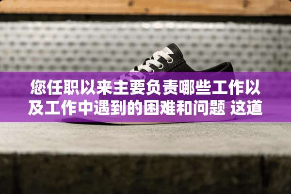 您任职以来主要负责哪些工作以及工作中遇到的困难和问题 这道题怎么做？