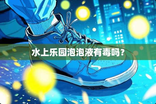 水上乐园泡泡液有毒吗？