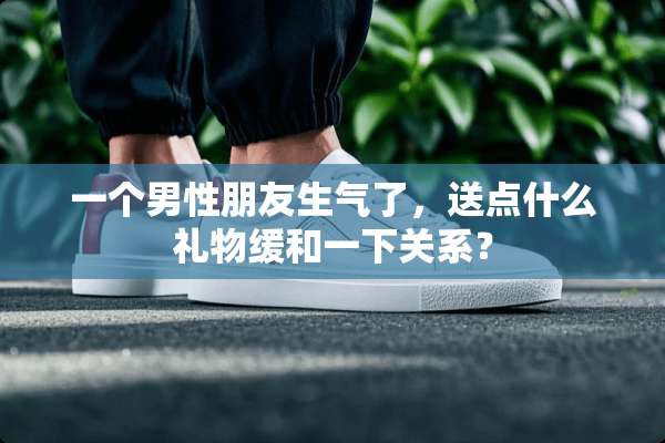 一个男性朋友生气了，送点什么礼物缓和一下关系？