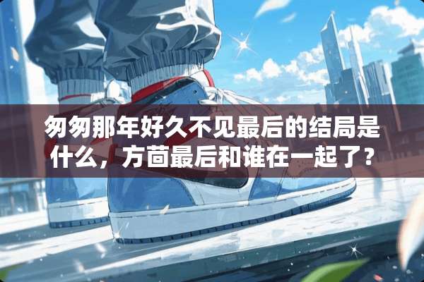 匆匆那年好久不见最后的结局是什么，方茴最后和谁在一起了？
