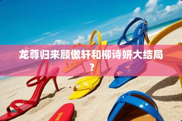 龙尊归来顾傲轩和柳诗妍大结局？