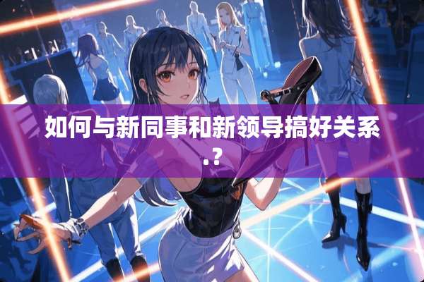 如何与新同事和新领导搞好关系.？