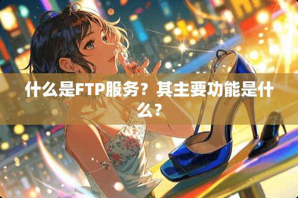 什么是FTP服务？其主要功能是什么？