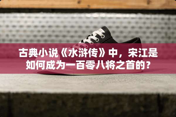 古典小说《水浒传》中，宋江是如何成为一百零八将之首的？