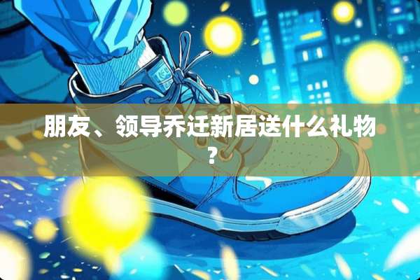 朋友、领导乔迁新居送什么礼物？