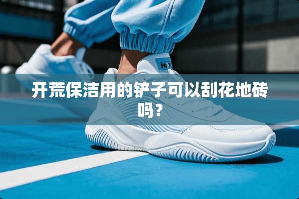 开荒保洁用的铲子可以刮花地砖吗？