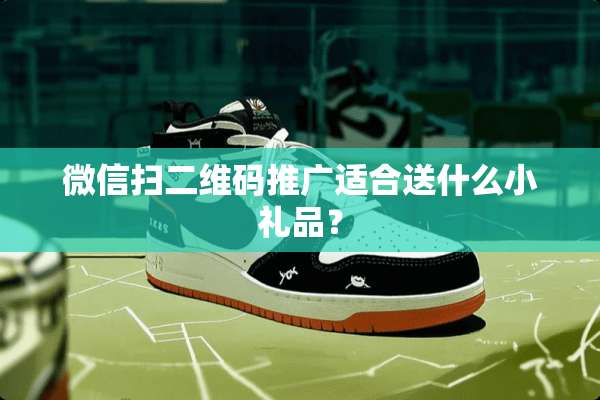 微信扫二维码推广适合送什么小礼品？